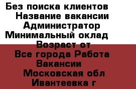 Без поиска клиентов!!! › Название вакансии ­ Администратор › Минимальный оклад ­ 25 000 › Возраст от ­ 18 - Все города Работа » Вакансии   . Московская обл.,Ивантеевка г.